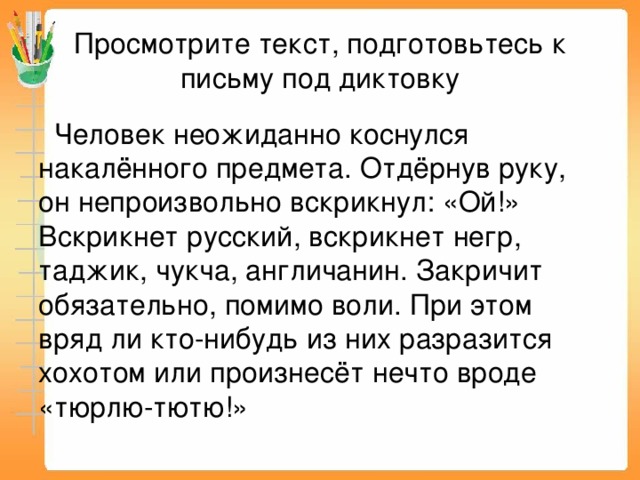 Просмотрите текст, подготовьтесь к письму под диктовку  Человек неожиданно коснулся накалённого предмета. Отдёрнув руку, он непроизвольно вскрикнул: «Ой!» Вскрикнет русский, вскрикнет негр, таджик, чукча, англичанин. Закричит обязательно, помимо воли. При этом вряд ли кто-нибудь из них разразится хохотом или произнесёт нечто вроде «тюрлю-тютю!» 