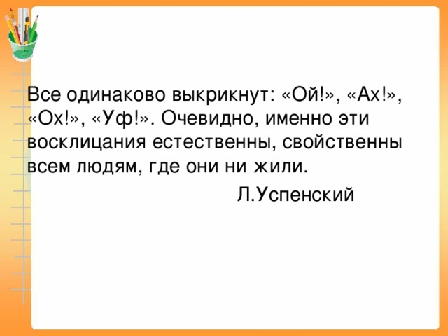 Все одинаково выкрикнут: «Ой!», «Ах!», «Ох!», «Уф!». Очевидно, именно эти восклицания естественны, свойственны всем людям, где они ни жили.  Л.Успенский 