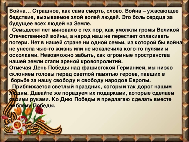 Война… Страшное, как сама смерть, слово. Война – ужасающее бедствие, вызываемое злой волей людей. Это боль сердца за будущее всех людей на Земле.  Семьдесят лет миновало с тех пор, как умолкли громы Великой Отечественной войны, а народ наш не перестает оплакивать потери. Нет в нашей стране ни одной семьи, из которой бы война не унесла чью-то жизнь или не искалечила кого-то пулями и осколками. Невозможно забыть, как огромные пространства нашей земли стали ареной кровопролитий.  Отмечая День Победы над фашистской Германией, мы низко склоняем головы перед светлой памятью героев, павших в  борьбе за нашу свободу и свободу народов Европы.  Приближается светлый праздник, который так дорог нашим людям. Давайте же порадуем их подарками, которые сделаем своими руками. Ко Дню Победы я предлагаю сделать вместе эмблему Победы. 