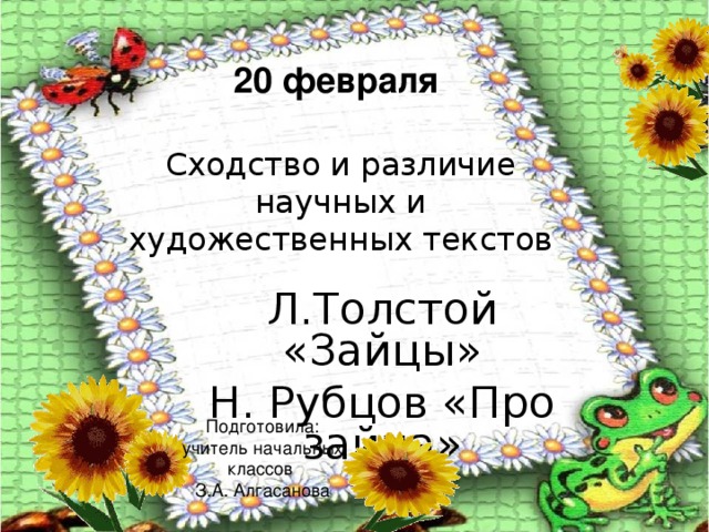 20 февраля Сходство и различие научных и художественных текстов Л.Толстой «Зайцы» Н. Рубцов «Про зайца»    Подготовила: учитель начальных классов З.А. Алгасанова  