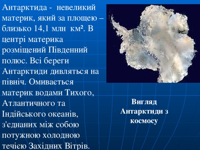 Антарктида - невеликий материк, який за площею – близько 14,1 млн км². В центрі материка розміщений Південний полюс. Всі береги Антарктиди дивляться на північ. Омивається материк водами Тихого, Атлантичного та Індійського океанів, з'єднаних між собою потужною холодною течією Західних Вітрів. Вигляд Антарктиди з космосу 