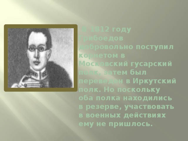   В 1812 году Грибоедов добровольно поступил корнетом в Московский гусарский полк, затем был переведен в Иркутский полк. Но поскольку оба полка находились в резерве, участвовать в военных действиях ему не пришлось.   