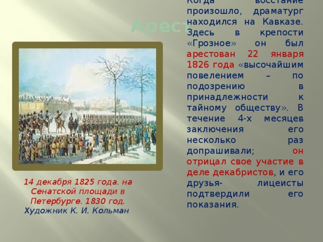 Арест  Грибоедов постоянно вращался в декабристском кругу. Когда восстание произошло, драматург находился на Кавказе. Здесь в крепости «Грозное» он был арестован 22 января 1826 года «высочайшим повелением – по подозрению в принадлежности к тайному обществу». В течение 4-х месяцев заключения его несколько раз допрашивали; он отрицал свое участие в деле декабристов , и его друзья- лицеисты подтвердили его показания. 14 декабря 1825 года. на Сенатской площади в Петербурге. 1830 год. Художник К. И. Кольман  