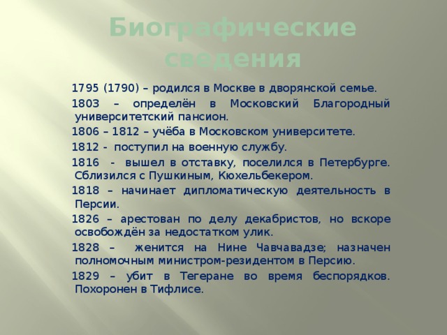 Биографические сведения 1795 (1790) – родился в Москве в дворянской семье. 1803 – определён в Московский Благородный университетский пансион. 1806 – 1812 – учёба в Московском университете. 1812 - поступил на военную службу. 1816 - вышел в отставку, поселился в Петербурге. Сблизился с Пушкиным, Кюхельбекером. 1818 – начинает дипломатическую деятельность в Персии. 1826 – арестован по делу декабристов, но вскоре освобождён за недостатком улик. 1828 – женится на Нине Чавчавадзе; назначен полномочным министром-резидентом в Персию. 1829 – убит в Тегеране во время беспорядков. Похоронен в Тифлисе. 