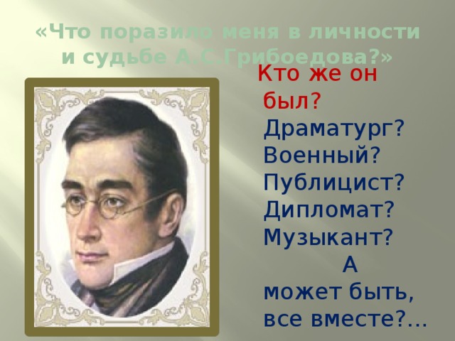 « Что поразило меня в личности и судьбе А.С.Грибоедова?»  Кто же он был? Драматург? Военный? Публицист? Дипломат? Музыкант? А может быть, все вместе?... 