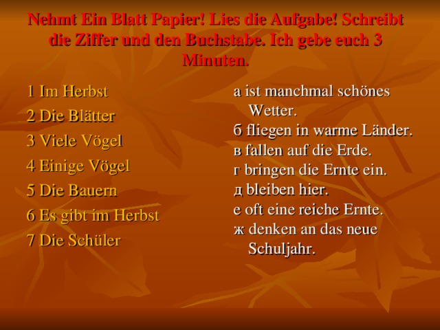 Nehmt Ein Blatt Papier! Lies die Aufgabe! Schreibt die Ziffer und den Buchstabe. Ich gebe euch 3 Minuten. 1 Im Herbst 2 Die Blätter 3 Viele Vögel 4 Einige Vögel 5 Die Bauern 6 Es gibt im Herbst 7 Die Schüler а ist manchmal schönes Wetter. б fliegen in warme Länder. в fallen auf die Erde. г bringen die Ernte ein. д bleiben hier. е oft eine reiche Ernte. ж denken an das neue Schuljahr.    