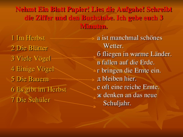 Nehmt Ein Blatt Papier! Lies die Aufgabe! Schreibt die Ziffer und den Buchstabe. Ich gebe euch 3 Minuten. 1 Im Herbst 2 Die Blätter 3 Viele Vögel 4 Einige Vögel 5 Die Bauern 6 Es gibt im Herbst 7 Die Schüler а ist manchmal schönes Wetter. б fliegen in warme Länder. в fallen auf die Erde. г bringen die Ernte ein. д bleiben hier. е oft eine reiche Ernte. ж denken an das neue Schuljahr.    