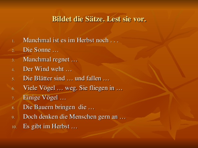 Bildet die Sätze. Lest sie vor. Manchmal ist es im Herbst noch . . . Die Sonne … Manchmal regnet … Der Wind weht … Die Blätter sind … und fallen … Viele Vögel … weg. Sie fliegen in … Einige Vögel … Die Bauern bringen die … Doch denken die Menschen gern an … Es gibt im Herbst …  