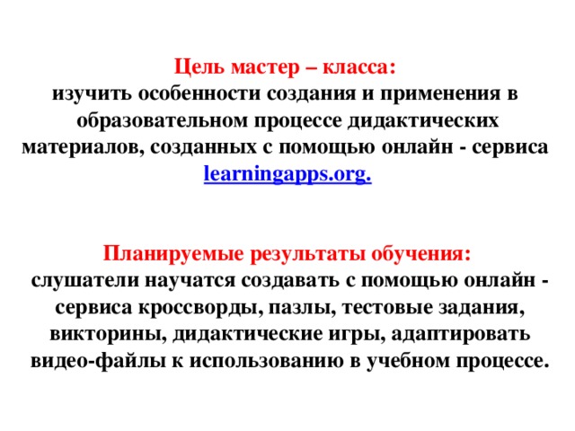 Цель мастер – класса: изучить особенности создания и применения в  образовательном процессе дидактических материалов, созданных с помощью онлайн - сервиса   learningapps.org. Планируемые результаты обучения:  слушатели научатся создавать с помощью онлайн - сервиса кроссворды, пазлы, тестовые задания, викторины, дидактические игры, адаптировать видео-файлы к использованию в учебном процессе. 