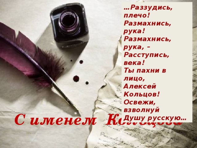 … Раззудись, плечо!  Размахнись, рука!  Размахнись, рука, –  Расступись, века!  Ты пахни в лицо,  Алексей Кольцов!  Освежи, взволнуй  Душу русскую… С именем Кольцова 