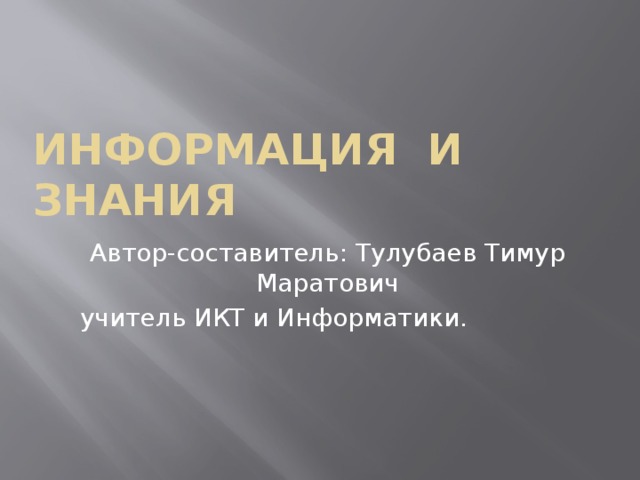 Информация и знания Автор-составитель: Тулубаев Тимур Маратович  учитель ИКТ и Информатики. 