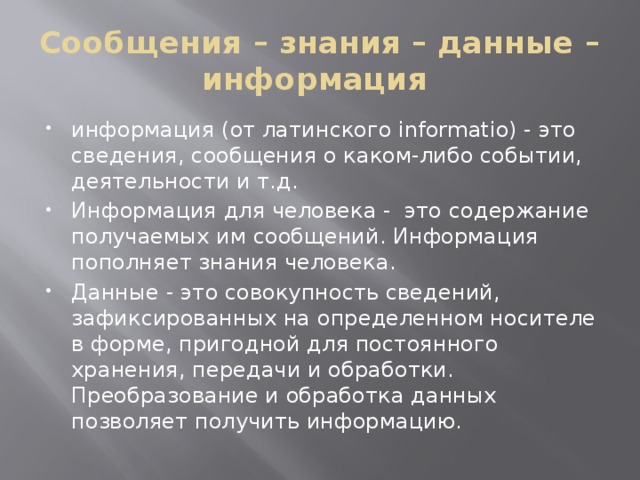 Сообщения – знания – данные – информация информация (от латинского informatio) - это сведения, сообщения о каком-либо событии, деятельности и т.д. Информация для человека - это содержание получаемых им сообщений. Информация пополняет знания человека. Данные - это совокупность сведений, зафиксированных на определенном носителе в форме, пригодной для постоянного хранения, передачи и обработки. Преобразование и обработка данных позволяет получить информацию. 