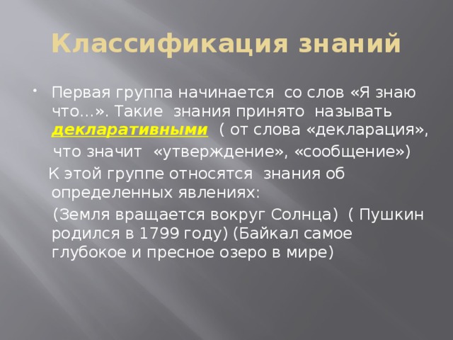 Классификация знаний Первая группа начинается со слов «Я знаю что…». Такие знания принято называть декларативными  ( от слова «декларация»,  что значит «утверждение», «сообщение»)  К этой группе относятся знания об определенных явлениях:  (Земля вращается вокруг Солнца) ( Пушкин родился в 1799 году) (Байкал самое глубокое и пресное озеро в мире) 