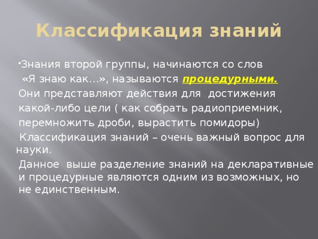 Классификация знаний Знания второй группы, начинаются со слов  «Я знаю как…», называются процедурными. Они представляют действия для достижения какой-либо цели ( как собрать радиоприемник, перемножить дроби, вырастить помидоры)  Классификация знаний – очень важный вопрос для науки. Данное выше разделение знаний на декларативные и процедурные являются одним из возможных, но не единственным. 