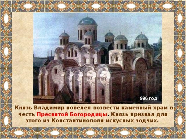 996 год  Князь Владимир повелел возвести каменный храм в честь  Пресвятой Богородицы . Князь призвал для этого из Константинополя искусных зодчих.  