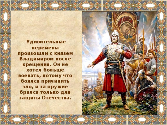  Удивительные перемены произошли с князем Владимиром после крещения. Он не хотел больше воевать, потому что боялся причинить зло, и за оружие брался только для защиты Отечества. 