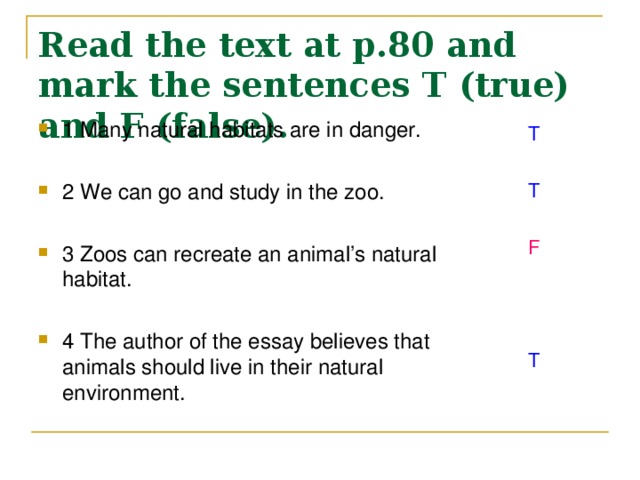Read the text at p.80 and mark the sentences T (true) and F (false). T T F T 1 Many natural habitats are in danger.  2 We can go and study in the zoo.  3 Zoos can recreate an animal’s natural habitat.  4 The author of the essay believes that animals should live in their natural environment.   