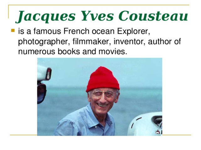 Jacques Yves Cousteau  is a famous French ocean Explorer, photographer, filmmaker, inventor, author of numerous books and movies. 