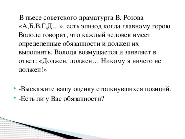  В пьесе советского драматурга В. Розова «А,Б,В,Г,Д…». есть эпизод когда главному герою Володе говорят, что каждый человек имеет определенные обязанности и должен их выполнять. Володя возмущается и заявляет в ответ: «Должен, должен… Никому я ничего не должен!»   -Выскажите вашу оценку столкнувшихся позиций. -Есть ли у Вас обязанности? 