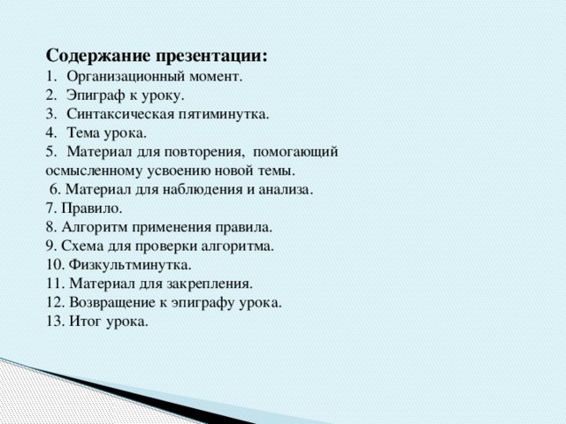 Содержание презентации: Организационный момент. Эпиграф к уроку. Синтаксическая пятиминутка. Тема урока. Материал для повторения, помогающий осмысленному усвоению новой темы.  6. Материал для наблюдения и анализа. 7. Правило. 8. Алгоритм применения правила. 9. Схема для проверки алгоритма. 10. Физкультминутка. 11. Материал для закрепления. 12. Возвращение к эпиграфу урока. 13. Итог урока. 