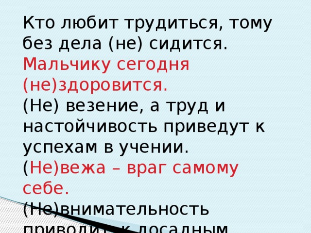 Кто любит трудиться, тому без дела (не) сидится. Мальчику сегодня (не)здоровится. (Не) везение, а труд и настойчивость приведут к успехам в учении. ( Не)вежа – враг самому себе. (Не)внимательность приводит к досадным ошибкам. 