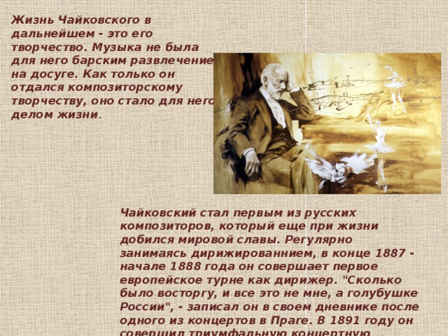 Жизнь Чайковского в дальнейшем - это его творчество. Музыка не была для него барским развлечением на досуге. Как только он отдался композиторскому творчеству, оно стало для него делом жизни .    Чайковский стал первым из русских композиторов, который еще при жизни добился мировой славы. Регулярно занимаясь дирижированнием, в конце 1887 - начале 1888 года он совершает первое европейское турне как дирижер. 