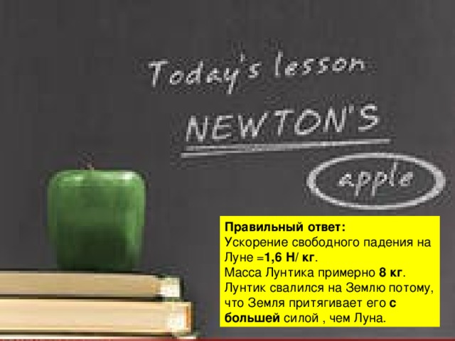 Правильный ответ: Ускорение свободного падения на Луне = 1,6 Н/ кг . Масса Лунтика примерно 8 кг . Лунтик свалился на Землю потому, что Земля притягивает его с большей силой , чем Луна . 