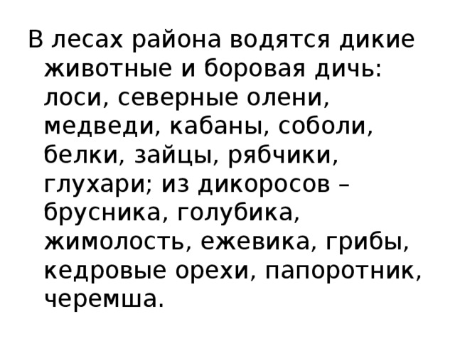 В лесах района водятся дикие животные и боровая дичь: лоси, северные олени, медведи, кабаны, соболи, белки, зайцы, рябчики, глухари; из дикоросов – брусника, голубика, жимолость, ежевика, грибы, кедровые орехи, папоротник, черемша. 