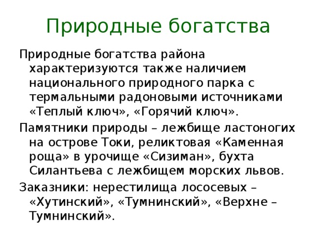 Природные богатства Природные богатства района характеризуются также наличием национального природного парка с термальными радоновыми источниками «Теплый ключ», «Горячий ключ». Памятники природы – лежбище ластоногих на острове Токи, реликтовая «Каменная роща» в урочище «Сизиман», бухта Силантьева с лежбищем морских львов. Заказники: нерестилища лососевых – «Хутинский», «Тумнинский», «Верхне – Тумнинский». 