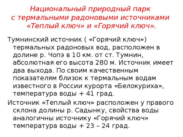 Национальный природный парк  с термальными радоновыми источниками  «Теплый ключ» и «Горячий ключ». Тумнинский источник ( «Горячий ключ») термальных радоновых вод, расположен в долине р. Чопэ в 10 км. от ст. Тумнин, абсолютная его высота 280 м. Источник имеет два выхода. По своим качественным показателям близок к термальным водам известного в России курорта «Белокуриха», температура воды + 41 град. Источник «Теплый ключ» расположен у правого склона долины р. Садынку, свойства воды аналогичны источнику «Горячий ключ» температура воды + 23 – 24 град. 