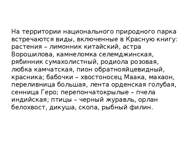   На территории национального природного парка встречаются виды, включенные в Красную книгу: растения – лимонник китайский, астра Ворошилова, камнеломка селемджинская, рябинник сумахолистный, родиола розовая, любка камчатская, пион обратнояйцевидный, красника; бабочки – хвостоносец Маака, махаон, переливница большая, лента орденская голубая, сенница Геро; перепончатокрылые – пчела индийская; птицы – черный журавль, орлан белохвост, дикуша, скопа, рыбный филин.    