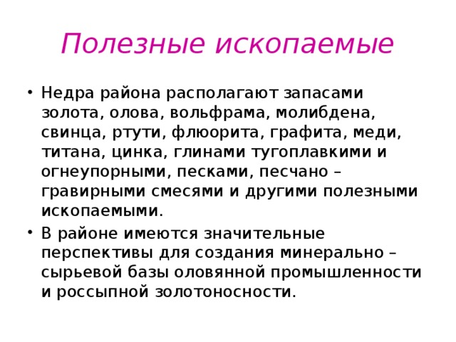 Полезные ископаемые Недра района располагают запасами золота, олова, вольфрама, молибдена, свинца, ртути, флюорита, графита, меди, титана, цинка, глинами тугоплавкими и огнеупорными, песками, песчано – гравирными смесями и другими полезными ископаемыми. В районе имеются значительные перспективы для создания минерально – сырьевой базы оловянной промышленности и россыпной золотоносности. 