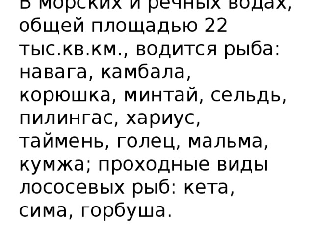 В морских и речных водах, общей площадью 22 тыс.кв.км., водится рыба: навага, камбала, корюшка, минтай, сельдь, пилингас, хариус, таймень, голец, мальма, кумжа; проходные виды лососевых рыб: кета, сима, горбуша.   