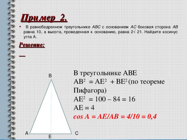 Пример 2.  В равнобедренном треугольнике ABC с основанием AC боковая сторона AB равна 10, а высота, проведенная к основанию, равна 2√ 21. Найдите косинус угла А. Решение:   В треугольнике АВЕ АВ 2 = АЕ 2 + ВЕ 2 (по теореме Пифагора) АЕ 2 = 100 – 84 = 16 АЕ = 4  со s А = A Е /A В = 4/10 = 0,4 В 6 А С Е  