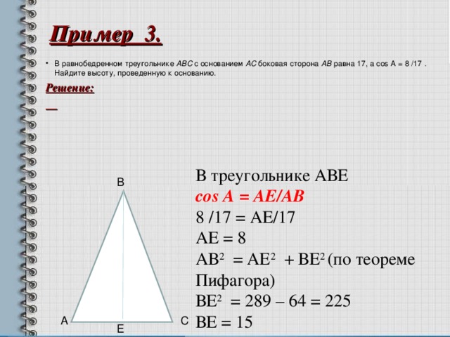 Пример 3. В равнобедренном треугольнике ABC с основанием AC боковая сторона AB равна 17, а cos А = 8 /17 . Найдите высоту , проведенную к основанию . Решение:   В треугольнике АВЕ со s А = A Е /A В 8 /17 = АЕ/17 АЕ = 8 АВ 2 = АЕ 2 + ВЕ 2 (по теореме Пифагора) ВЕ 2 = 289 – 64 = 225 ВЕ = 15 В 6 А С Е  