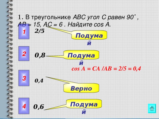  1.  В треугольнике ABC угол C равен 90 ˚ ,  AB = 15, AC = 6 . Найдите со s A.    1 2/5 Подумай 2 Подумай 0,8 со s А = СА /A В = 2/5 = 0,4 3 0 , 4 Упражнения 9.5- 9.7 можно предложить решить самостоятельно с последующей проверкой. Верно 4 Подумай 0,6  