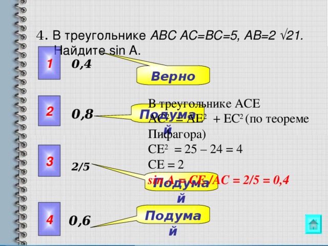  4.  В треугольнике ABC AC=BC=5, AB=2 √21. Найдите sin A.    1 0,4 Верно В треугольнике АСЕ АС 2 = АЕ 2 + ЕС 2 (по теореме Пифагора) СЕ 2 = 25 – 24 = 4 СЕ = 2  sin А = СЕ /A С = 2/5 = 0,4 2 Подумай 0,8 3 2/5 Упражнения 9.5- 9.7 можно предложить решить самостоятельно с последующей проверкой. Подумай 4 Подумай 0,6  