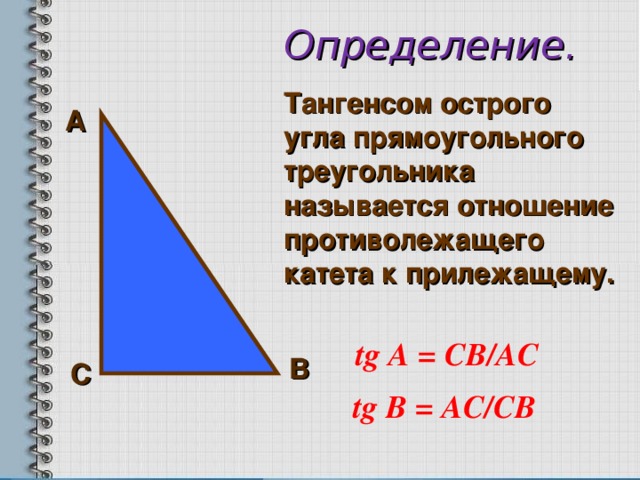Определение. Тангенсом острого угла прямоугольного треугольника называется отношение противолежащего катета к прилежащему.     А  tg А = СВ /AC  В С tg В = АС /C В  