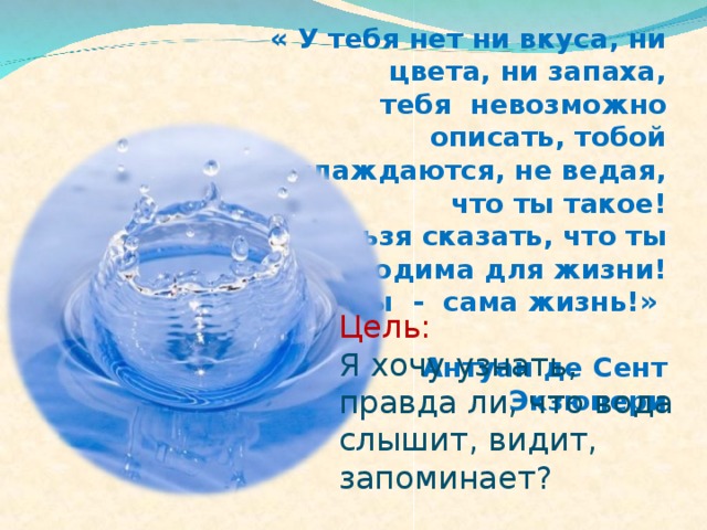 « У тебя нет ни вкуса, ни цвета, ни запаха, тебя невозможно описать, тобой наслаждаются, не ведая, что ты такое! Нельзя сказать, что ты необходима для жизни! Ты - сама жизнь!»   Антуан де Сент Экзюпери Цель: Я хочу узнать, правда ли, что вода слышит,  видит, запоминает ? 