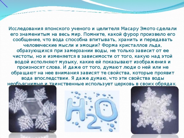 Исследования японского ученого и целителя Масару Эмото сделали его знаменитым на весь мир. Помните, какой фурор произвело его сообщение, что вода способна впитывать, хранить и передавать человеческие мысли и эмоции? Форма кристаллов льда, образующихся при замерзании воды, не только зависит от ее чистоты, но и изменяется в зависимости от того, какую над этой водой исполняют музыку, какие ей показывают изображения и произносят слова. И даже от того, думают люди о ней или не обращают на нее внимания зависят те свойства, которые проявит вода впоследствии. Я даже думаю, что эти свойства воды необъяснимые и таинственные использует церковь в своих обрядах. 