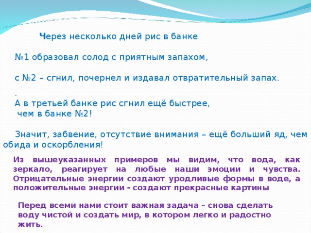  Ч ерез несколько дней рис в банке № 1 образовал солод с приятным запахом, с №2 – сгнил, почернел и издавал отвратительный запах. . А в третьей банке рис сгнил ещё быстрее,  чем в банке №2! Значит, забвение, отсутствие внимания – ещё больший яд, чем обида и оскорбления ! Перед всеми нами стоит важная задача – снова сделать воду чистой и создать мир, в котором легко и радостно жить. Из вышеуказанных примеров мы видим, что вода, как зеркало, реагирует на любые наши эмоции и чувства. Отрицательные энергии создают уродливые формы в воде, а положительные энергии - создают прекрасные картины 