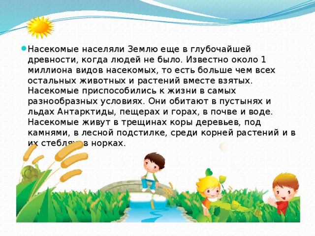 Насекомые населяли Землю еще в глубочайшей древности, когда людей не было. Известно около 1 миллиона видов насекомых, то есть больше чем всех остальных животных и растений вместе взятых. Насекомые приспособились к жизни в самых разнообразных условиях. Они обитают в пустынях и льдах Антарктиды, пещерах и горах, в почве и воде. Насекомые живут в трещинах коры деревьев, под камнями, в лесной подстилке, среди корней растений и в их стеблях, в норках. 