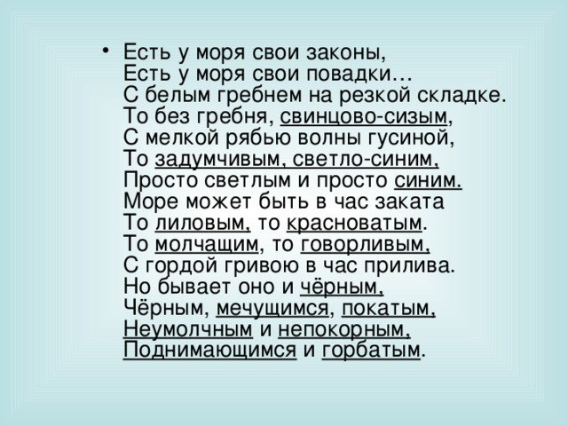 Есть у моря свои законы,  Есть у моря свои повадки…  С белым гребнем на резкой складке.  То без гребня, свинцово-сизым ,  С мелкой рябью волны гусиной,  То задумчивым, светло-синим,  Просто светлым и просто синим.  Море может быть в час заката  То лиловым, то красноватым .  То молчащим , то говорливым,  С гордой гривою в час прилива.  Но бывает оно и чёрным,  Чёрным, мечущимся , покатым,  Неумолчным и непокорным,  Поднимающимся и горбатым . 