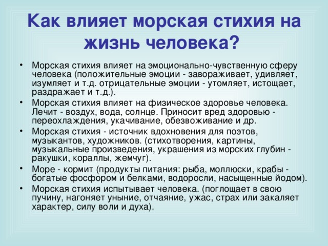 Как влияет морская стихия на жизнь человека?  Морская стихия влияет на эмоционально-чувственную сферу человека (положительные эмоции - завораживает, удивляет, изумляет и т.д. отрицательные эмоции - утомляет, истощает, раздражает и т.д.). Морская стихия влияет на физическое здоровье человека. Лечит - воздух, вода, солнце. Приносит вред здоровью - переохлаждения, укачивание, обезвоживание и др. Морская стихия - источник вдохновения для поэтов, музыкантов, художников. (стихотворения, картины, музыкальные произведения, украшения из морских глубин - ракушки, кораллы, жемчуг). Море - кормит (продукты питания: рыба, моллюски, крабы - богатые фосфором и белками, водоросли, насыщенные йодом). Морская стихия испытывает человека. (поглощает в свою пучину, нагоняет уныние, отчаяние, ужас, страх или закаляет характер, силу воли и духа).  