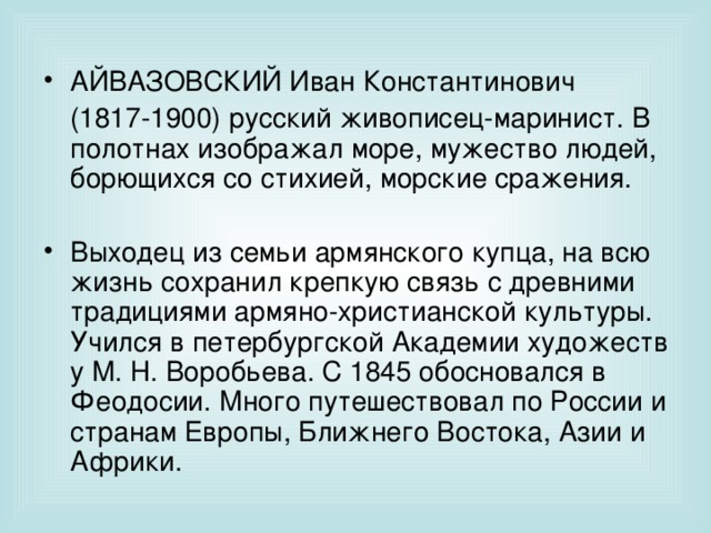 АЙВАЗОВСКИЙ Иван Константинович  (1817-1900) русский живописец-маринист. В полотнах изображал море, мужество людей, борющихся со стихией, морские сражения. Выходец из семьи армянского купца, на всю жизнь сохранил крепкую связь с древними традициями армяно-христианской культуры. Учился в петербургской Академии художеств у М. Н. Воробьева. С 1845 обосновался в Феодосии. Много путешествовал по России и странам Европы, Ближнего Востока, Азии и Африки. 