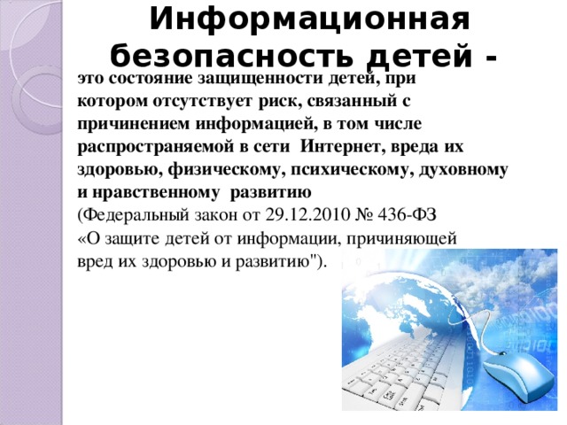 Информационная безопасность детей - это состояние защищенности детей, при котором отсутствует риск, связанный с причинением информацией, в том числе распространяемой в сети Интернет, вреда их здоровью, физическому, психическому, духовному и нравственному развитию  (Федеральный закон от 29.12.2010 № 436-ФЗ «О защите детей от информации, причиняющей вред их здоровью и развитию