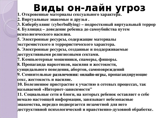 Виды он-лайн угроз 1. Откровенные материалы сексуального характера. 2. Виртуальные знакомые и друзья . 3. Кибербуллинг (cyberbullying) – подростковый виртуальный террор 4. Буллицид – доведение ребенка до самоубийства путем психологического насилия. 5. Электронные ресурсы, содержащие материалы экстремистского и террористического характера. 6. Электронные ресурсы, созданные и поддерживаемые деструктивными религиозными сектами. 7. Компьютерные мошенники, спамеры, фишеры. 8. Пропаганда наркотиков, насилия и жестокости, суицидального поведения, абортов, самоповреждений 9. Сомнительные развлечения: онлайн-игры , пропагандирующие секс, жестокость и насилие. 10. Болезненное пристрастие к участию в сетевых процессах, так называемой «Интернет-зависимости