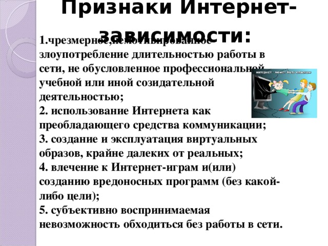 Признаки Интернет-зависимости:  1.чрезмерное,немотивированное злоупотребление длительностью работы в сети, не обусловленное профессиональной, учебной или иной созидательной деятельностью; 2. использование Интернета как преобладающего средства коммуникации; 3. создание и эксплуатация виртуальных образов, крайне далеких от реальных; 4. влечение к Интернет-играм и(или) созданию вредоносных программ (без какой- либо цели); 5. субъективно воспринимаемая невозможность обходиться без работы в сети.  