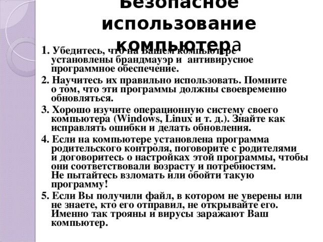 Безопасное использование компьютер а 1 . Убедитесь, что на Вашем компьютере установлены брандмауэр и  антивирусное программное обеспечение. 2. Научитесь их правильно использовать. Помните о том, что эти программы должны своевременно обновляться. 3. Хорошо изучите операционную систему своего компьютера (Windows, Linux и т. д.). Знайте как исправлять ошибки и делать обновления. 4. Если на компьютере установлена программа родительского контроля, поговорите с родителями и договоритесь о настройках этой программы, чтобы они соответствовали возрасту и потребностям. Не пытайтесь взломать или обойти такую программу! 5. Если Вы получили файл, в котором не уверены или не знаете, кто его отправил, не открывайте его. Именно так трояны и вирусы заражают Ваш компьютер.    