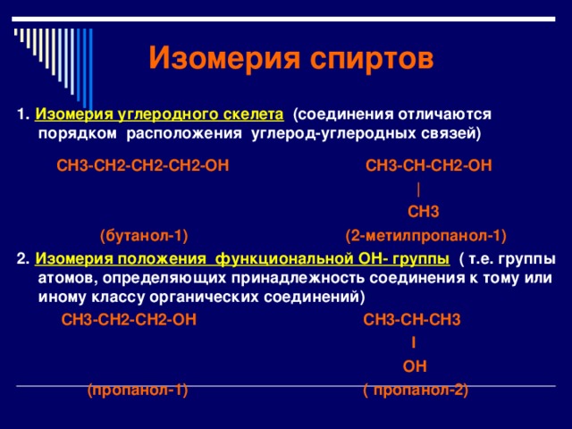 Изомерия спиртов 1. Изомерия углеродного скелета (соединения отличаются порядком расположения углерод-углеродных связей)   CH3-CH2-CH2-CH2-OH  CH3-CH-CH2-OH  |   CH3   (бутанол-1) (2-метилпропанол-1) 2. Изомерия положения функциональной OH - группы  ( т.е. группы атомов, определяющих принадлежность соединения к тому или иному классу органических соединений)   CH3-CH2-CH2-OH  CH3-CH-CH 3  I  OH   (пропанол-1) ( пропанол-2) 